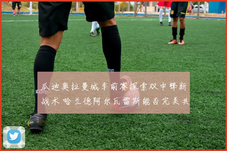瓜迪奥拉曼城季前赛探索双中锋新战术 哈兰德阿尔瓦雷斯能否完美共存